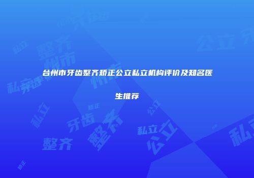 台州市牙齿整齐矫正公立私立机构评价及知名医生推荐
