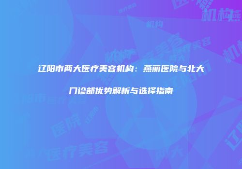 辽阳市两大医疗美容机构：燕丽医院与北大门诊部优势解析与选择指南