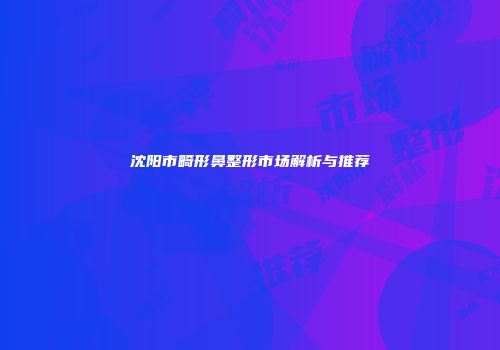沈阳市畸形鼻整形市场解析与推荐