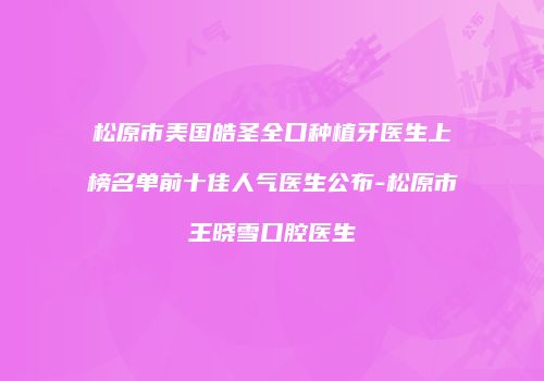 松原市美国皓圣全口种植牙医生上榜名单前十佳人气医生公布-松原市王晓雪口腔医生