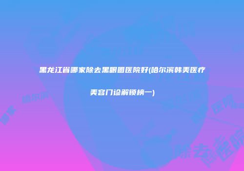 黑龙江省哪家除去黑眼圈医院好(哈尔滨韩美医疗美容门诊解锁榜一)