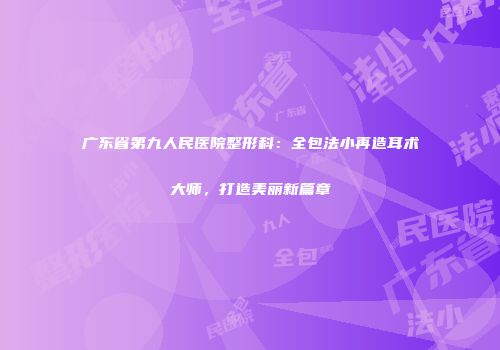 广东省第九人民医院整形科：全包法小再造耳术大师，打造美丽新篇章