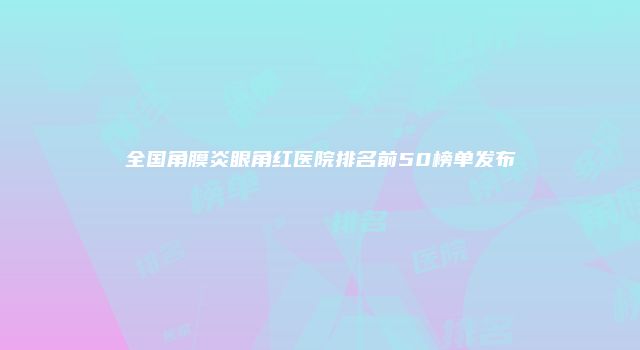 全国角膜炎眼角红医院排名前50榜单发布