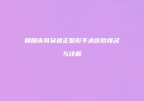 朝阳市耳朵矫正整形手术医院排名与详解