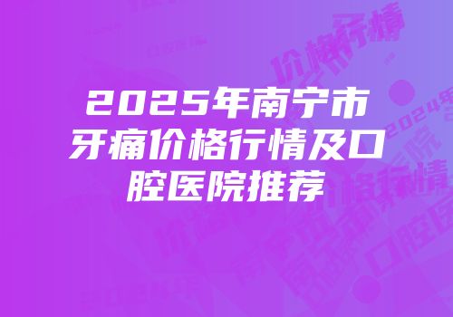 2025年南宁市牙痛价格行情及口腔医院推荐