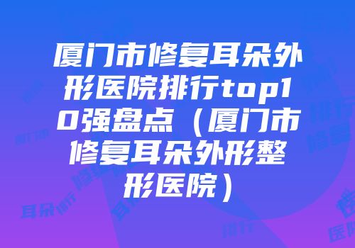 厦门市修复耳朵外形医院排行top10强盘点（厦门市修复耳朵外形整形医院）
