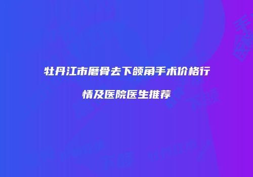 牡丹江市磨骨去下颌角手术价格行情及医院医生推荐
