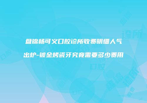 盘锦杨可义口腔诊所收费明细人气出炉-镀金烤瓷牙究竟需要多少费用