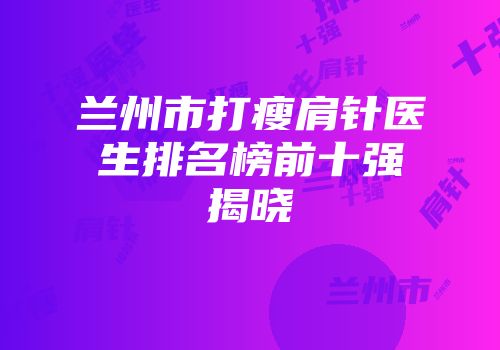 兰州市打瘦肩针医生排名榜前十强揭晓