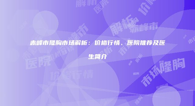 赤峰市隆胸市场解析:价格行情、医院推荐及医生简介