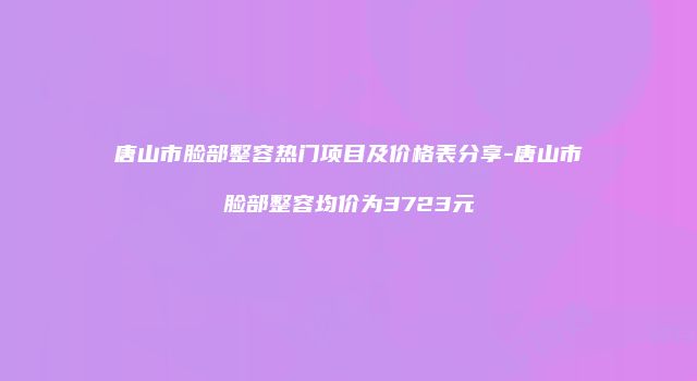 唐山市脸部整容热门项目及价格表分享-唐山市脸部整容均价为3723元