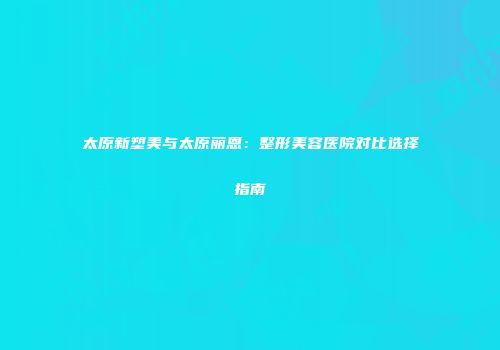 太原新塑美与太原丽恩：整形美容医院对比选择指南