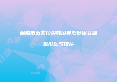 盘锦市五家顶尖韩国瘦脸针保妥施整形医院推荐