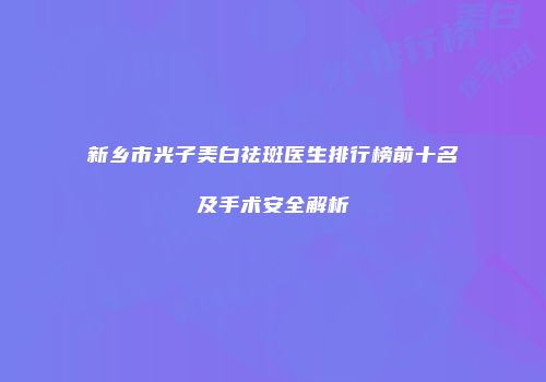 新乡市光子美白祛斑医生排行榜前十名及手术安全解析