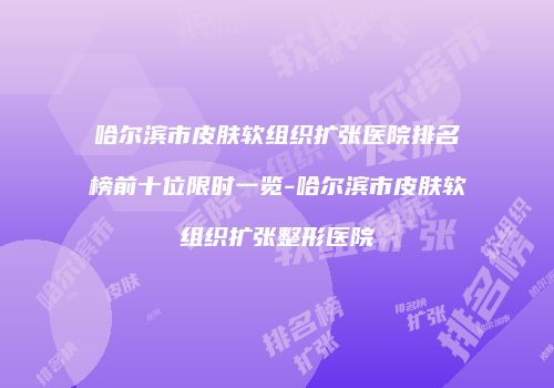 哈尔滨市皮肤软组织扩张医院排名榜前十位限时一览-哈尔滨市皮肤软组织扩张整形医院