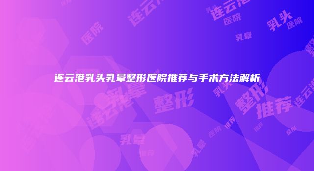 连云港乳头乳晕整形医院推荐与手术方法解析