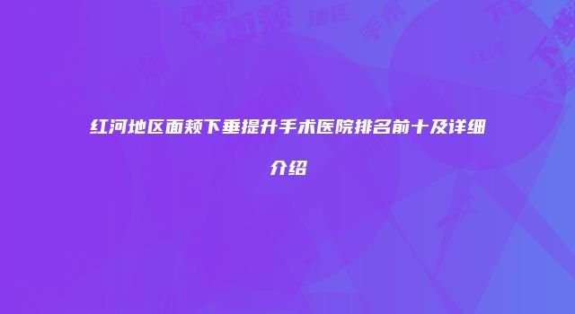 红河地区面颊下垂提升手术医院排名前十及详细介绍
