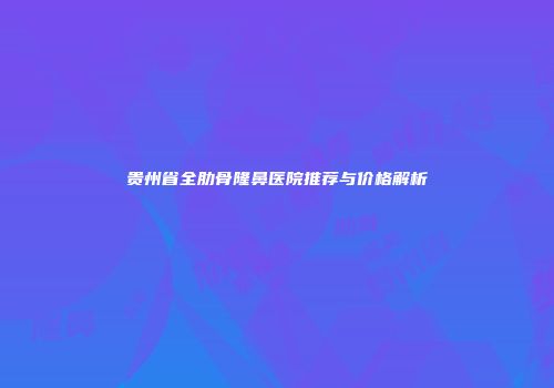 贵州省全肋骨隆鼻医院推荐与价格解析