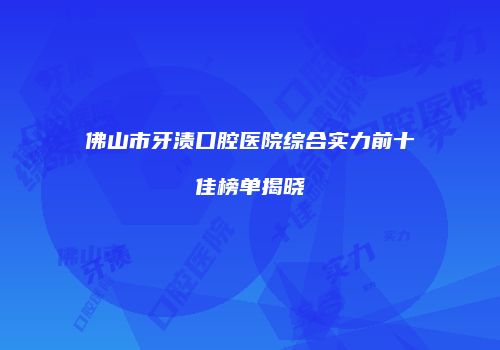 佛山市牙渍口腔医院综合实力前十佳榜单揭晓