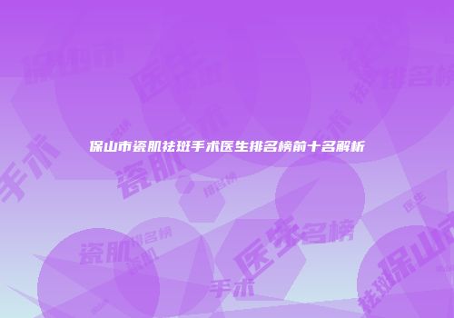 保山市瓷肌祛斑手术医生排名榜前十名解析