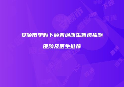 安顺市单颗下颌普通阻生智齿拔除医院及医生推荐
