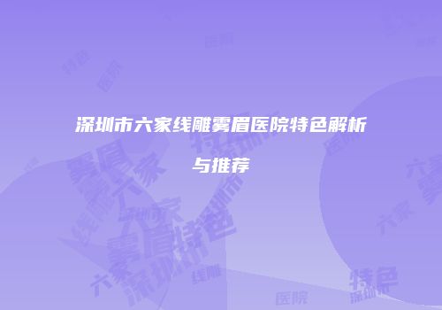 深圳市六家线雕雾眉医院特色解析与推荐