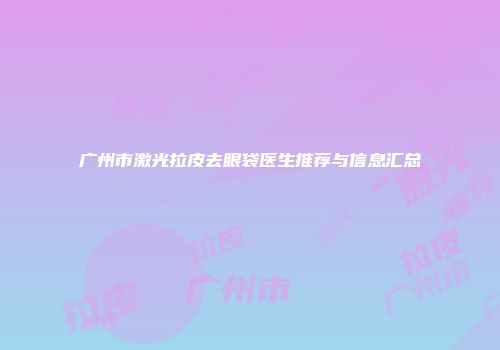 广州市激光拉皮去眼袋医生推荐与信息汇总