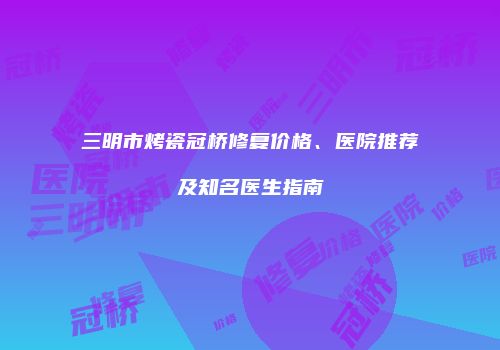 三明市烤瓷冠桥修复价格、医院推荐及知名医生指南
