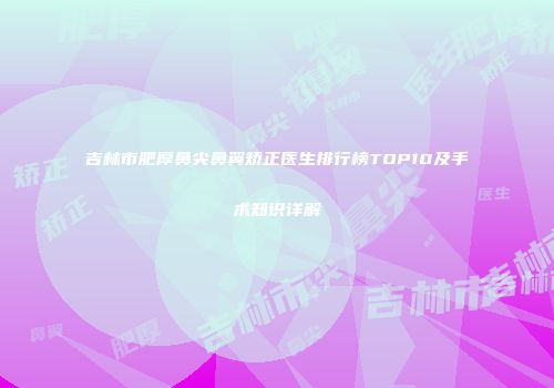 吉林市肥厚鼻尖鼻翼矫正医生排行榜TOP10及手术知识详解
