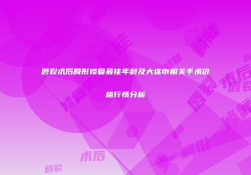 唇裂术后畸形修复最佳年龄及大连市相关手术价格行情分析