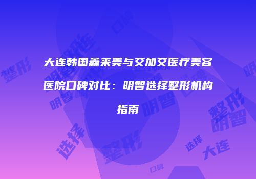 大连韩国鑫来美与艾加艾医疗美容医院口碑对比：明智选择整形机构指南