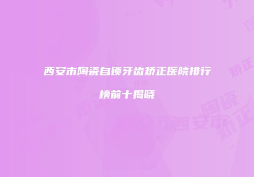 西安市陶瓷自锁牙齿矫正医院排行榜前十揭晓