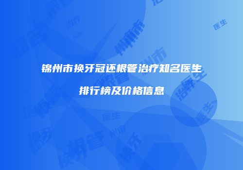 锦州市换牙冠还根管治疗知名医生排行榜及价格信息