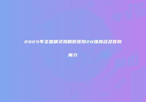 2025年全国精灵耳畸形医院20强排名及医院简介