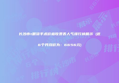 长沙市t眼袋手术价格收费表人气排行榜展示 (近6个月均价为：6656元)