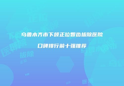 乌鲁木齐市下颌正位智齿拔除医院口碑排行前十强推荐