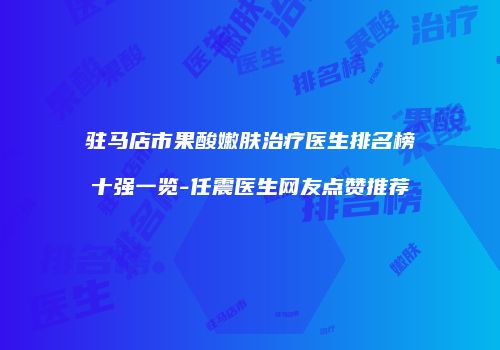 驻马店市果酸嫩肤治疗医生排名榜十强一览-任震医生网友点赞推荐