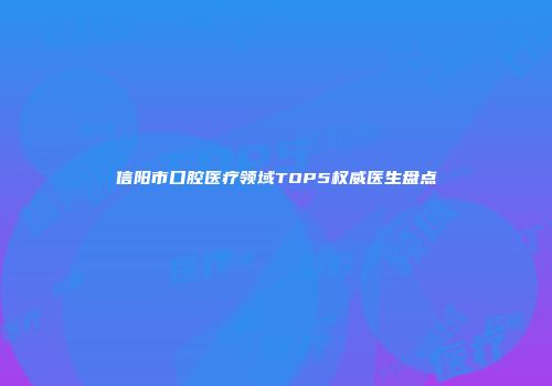 信阳市口腔医疗领域TOP5权威医生盘点