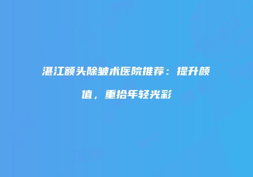 湛江额头除皱术医院推荐：提升颜值，重拾年轻光彩