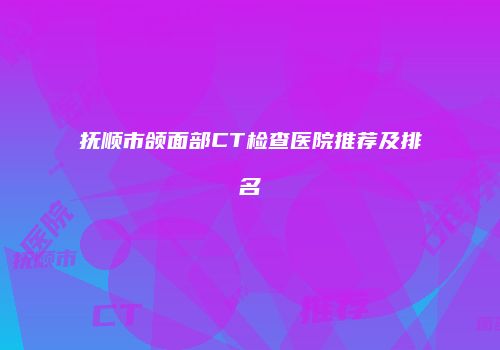抚顺市颌面部CT检查医院推荐及排名