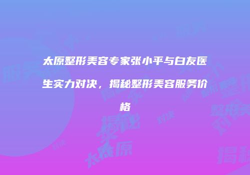 太原整形美容专家张小平与白友医生实力对决，揭秘整形美容服务价格