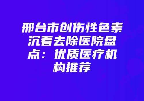 邢台市创伤性色素沉着去除医院盘点：优质医疗机构推荐