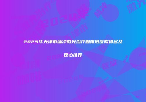 2025年天津市脉冲激光治疗咖啡斑医院排名及良心推荐