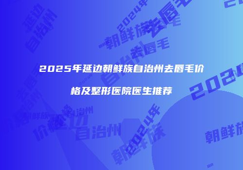 2025年延边朝鲜族自治州去唇毛价格及整形医院医生推荐