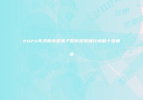 2025年济南市短鼻子整形医院排行榜前十强盘点