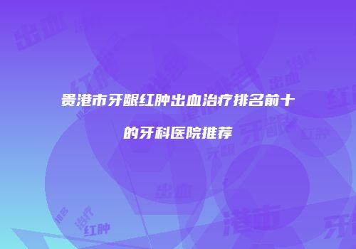 贵港市牙龈红肿出血治疗排名前十的牙科医院推荐