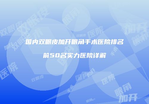 国内双眼皮加开眼角手术医院排名前50名实力医院详解