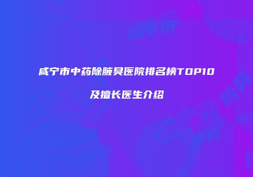 咸宁市中药除腋臭医院排名榜TOP10及擅长医生介绍