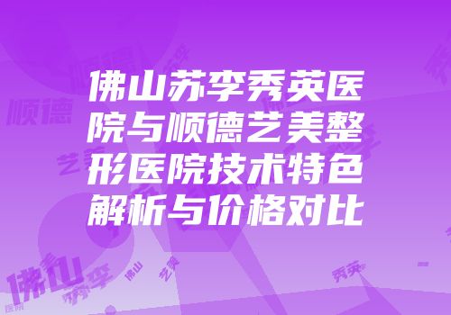 佛山苏李秀英医院与顺德艺美整形医院技术特色解析与价格对比