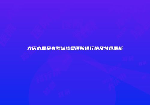 大庆市耳朵有残缺修复医院排行榜及特色解析